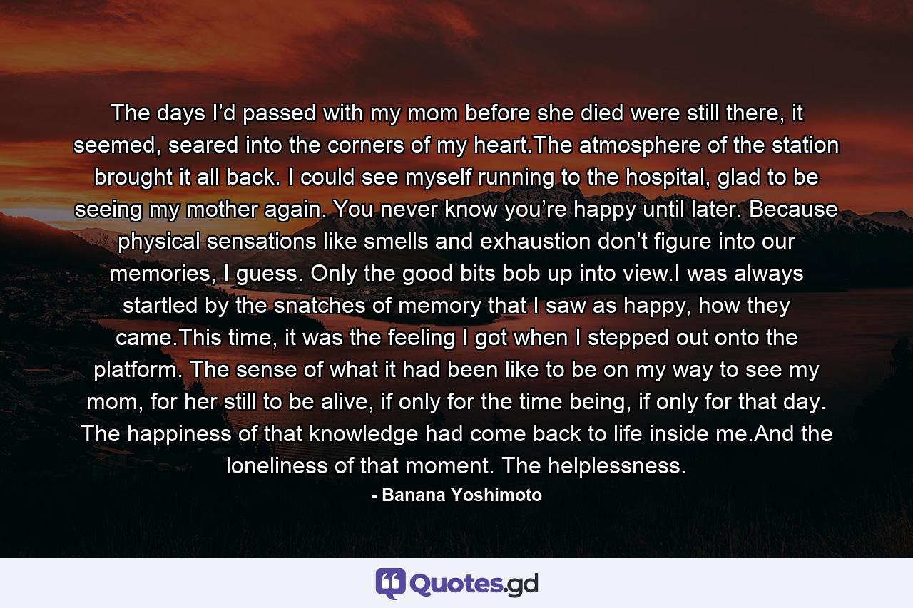 The days I’d passed with my mom before she died were still there, it seemed, seared into the corners of my heart.The atmosphere of the station brought it all back. I could see myself running to the hospital, glad to be seeing my mother again. You never know you’re happy until later. Because physical sensations like smells and exhaustion don’t figure into our memories, I guess. Only the good bits bob up into view.I was always startled by the snatches of memory that I saw as happy, how they came.This time, it was the feeling I got when I stepped out onto the platform. The sense of what it had been like to be on my way to see my mom, for her still to be alive, if only for the time being, if only for that day. The happiness of that knowledge had come back to life inside me.And the loneliness of that moment. The helplessness. - Quote by Banana Yoshimoto