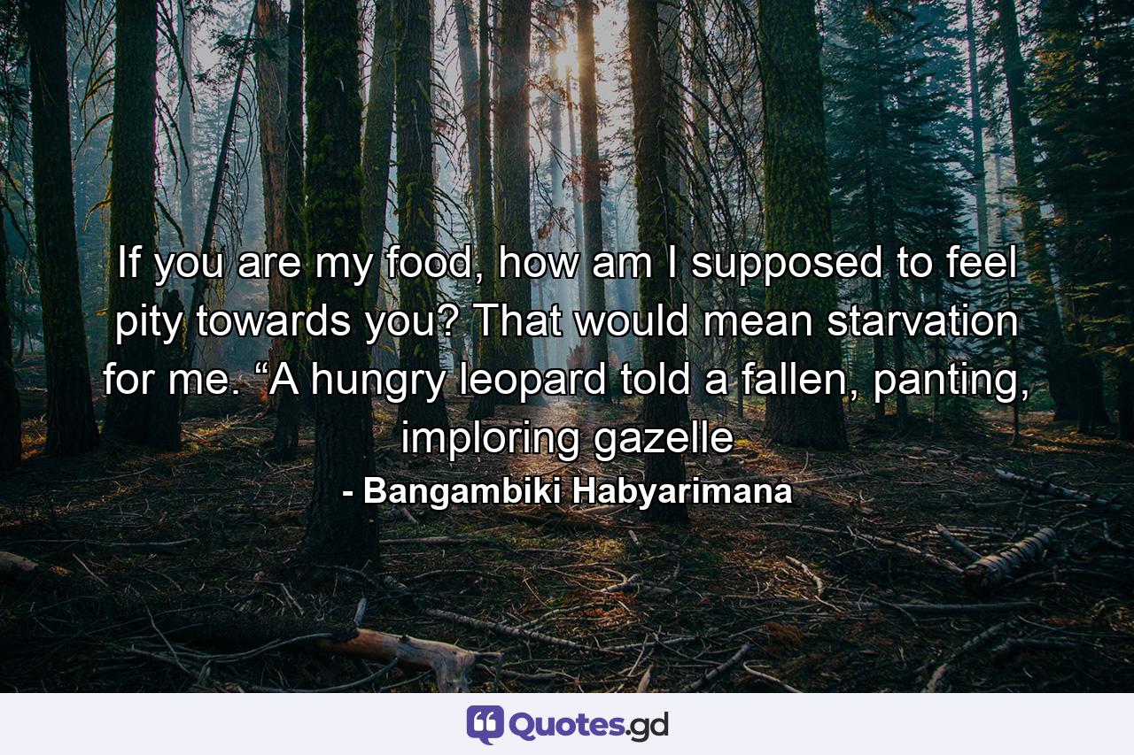 If you are my food, how am I supposed to feel pity towards you? That would mean starvation for me. “A hungry leopard told a fallen, panting, imploring gazelle - Quote by Bangambiki Habyarimana