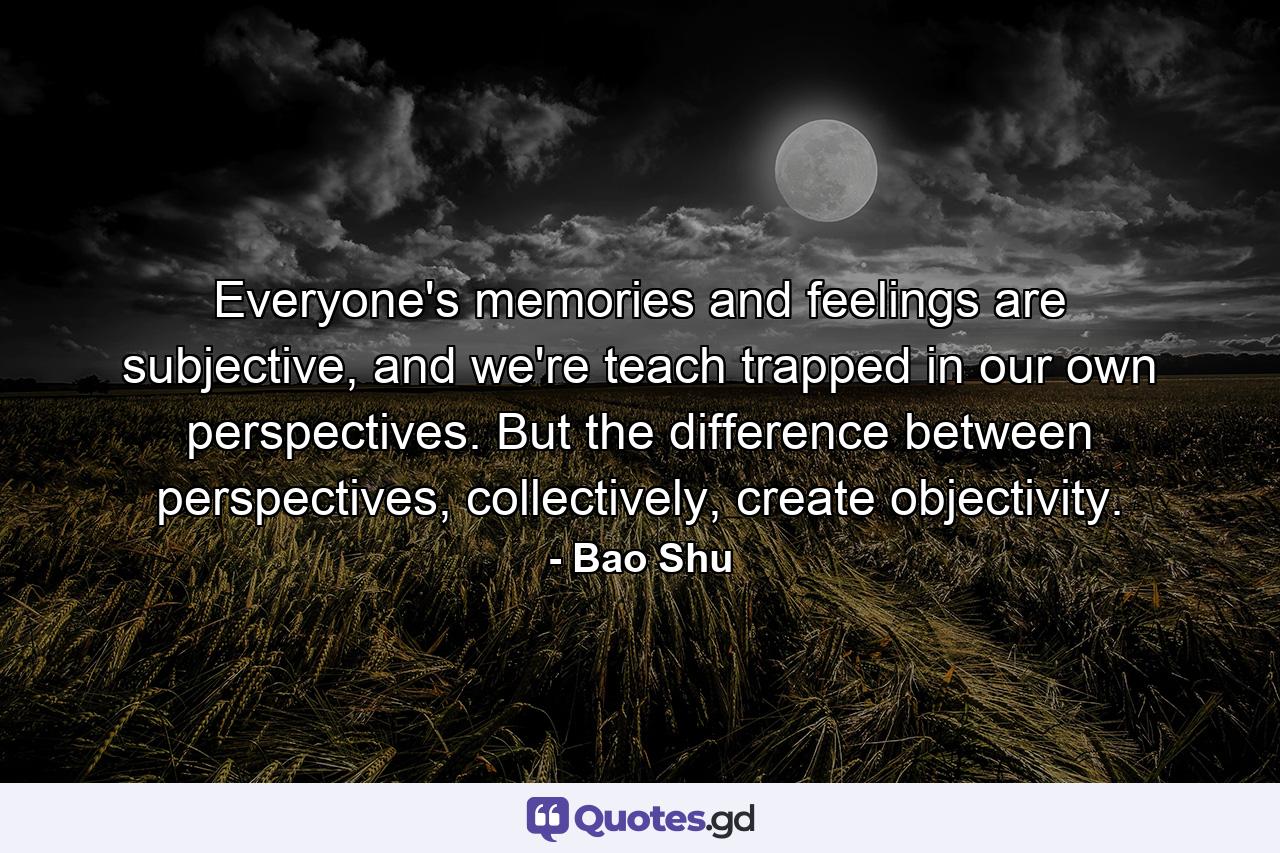 Everyone's memories and feelings are subjective, and we're teach trapped in our own perspectives. But the difference between perspectives, collectively, create objectivity. - Quote by Bao Shu