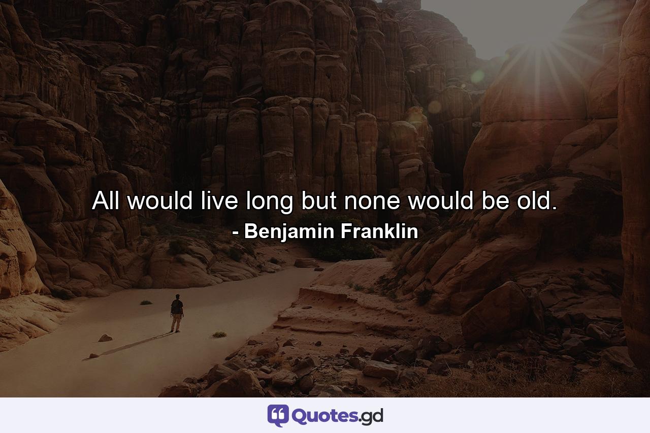 All would live long  but none would be old. - Quote by Benjamin Franklin