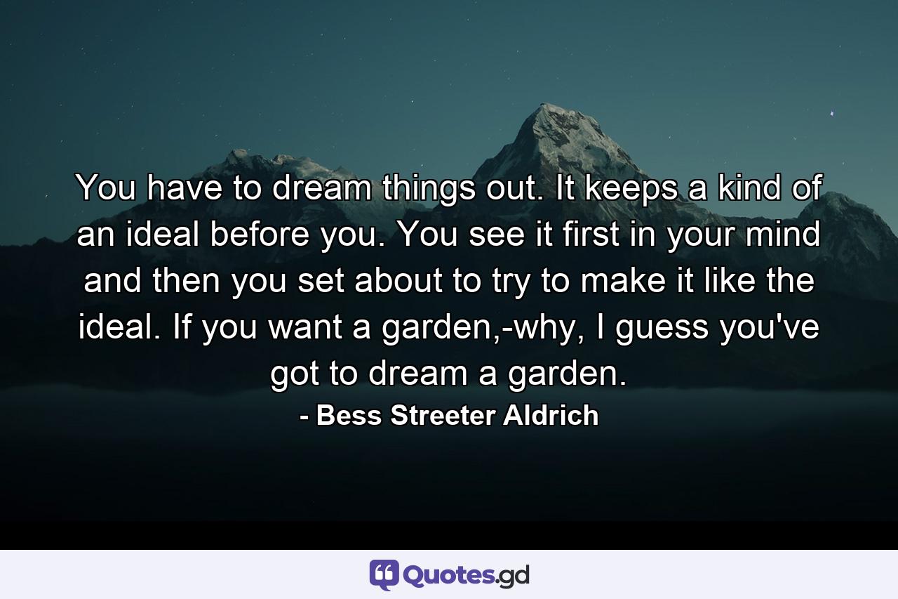 You have to dream things out. It keeps a kind of an ideal before you. You see it first in your mind and then you set about to try to make it like the ideal. If you want a garden,-why, I guess you've got to dream a garden. - Quote by Bess Streeter Aldrich