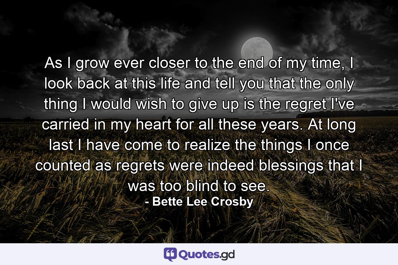 As I grow ever closer to the end of my time, I look back at this life and tell you that the only thing I would wish to give up is the regret I've carried in my heart for all these years. At long last I have come to realize the things I once counted as regrets were indeed blessings that I was too blind to see. - Quote by Bette Lee Crosby