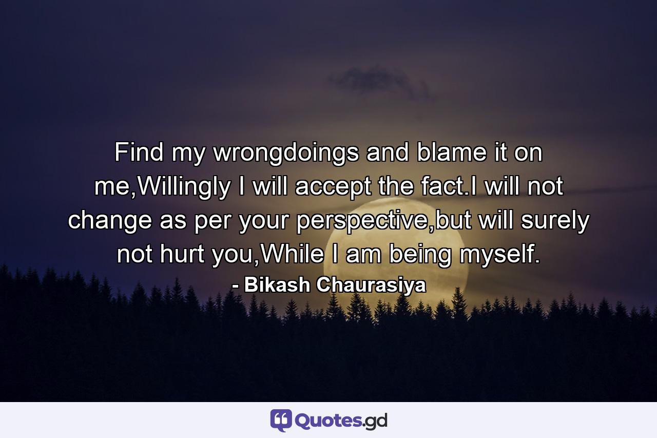 Find my wrongdoings and blame it on me,Willingly I will accept the fact.I will not change as per your perspective,but will surely not hurt you,While I am being myself. - Quote by Bikash Chaurasiya