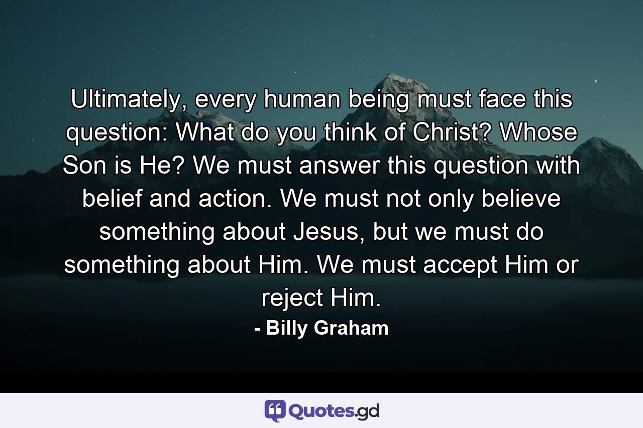 Ultimately, every human being must face this question: What do you think of Christ? Whose Son is He? We must answer this question with belief and action. We must not only believe something about Jesus, but we must do something about Him. We must accept Him or reject Him. - Quote by Billy Graham