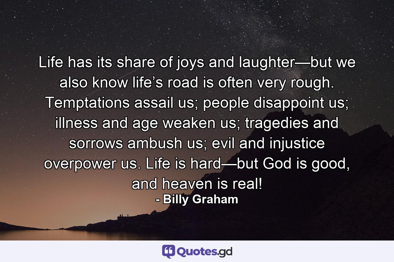 Life has its share of joys and laughter—but we also know life’s road is often very rough. Temptations assail us; people disappoint us; illness and age weaken us; tragedies and sorrows ambush us; evil and injustice overpower us. Life is hard—but God is good, and heaven is real! - Quote by Billy Graham