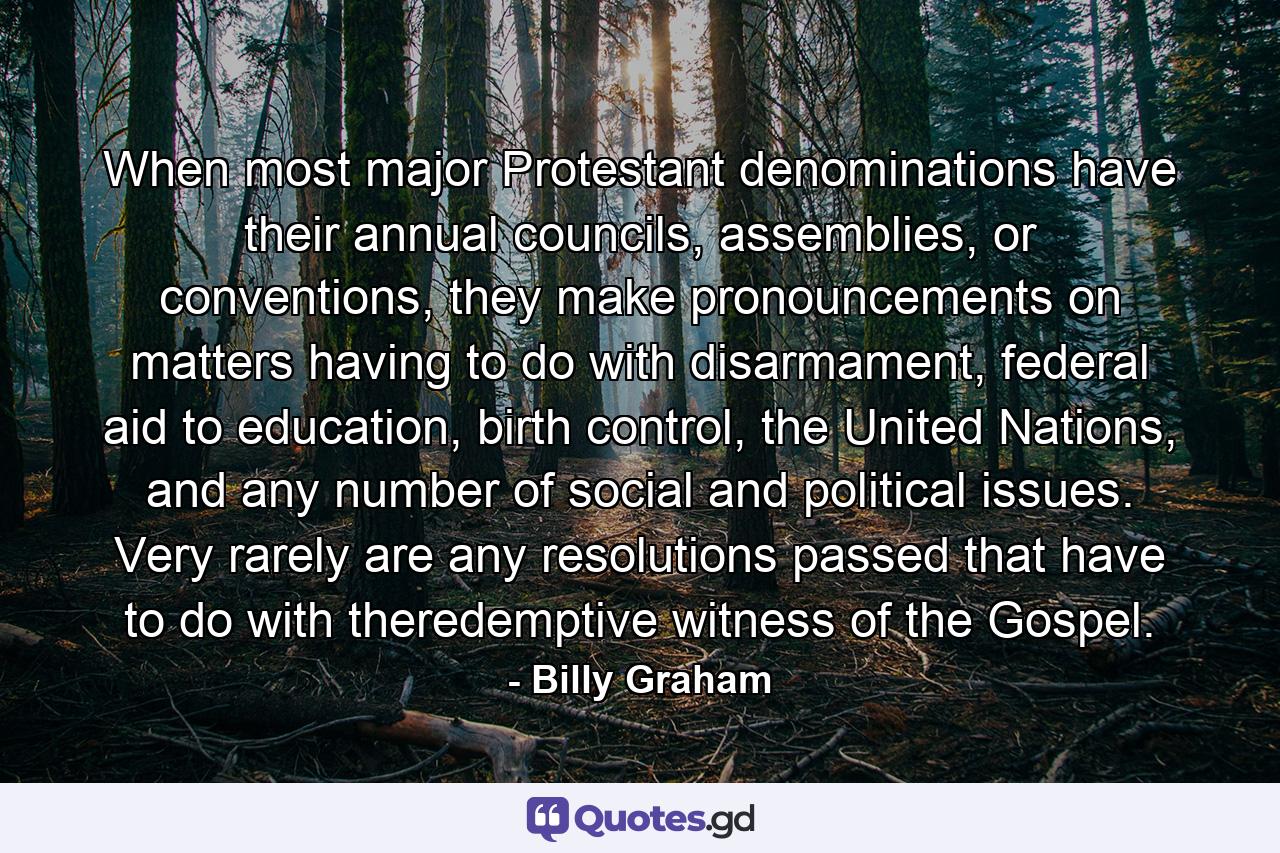 When most major Protestant denominations have their annual councils, assemblies, or conventions, they make pronouncements on matters having to do with disarmament, federal aid to education, birth control, the United Nations, and any number of social and political issues. Very rarely are any resolutions passed that have to do with theredemptive witness of the Gospel. - Quote by Billy Graham