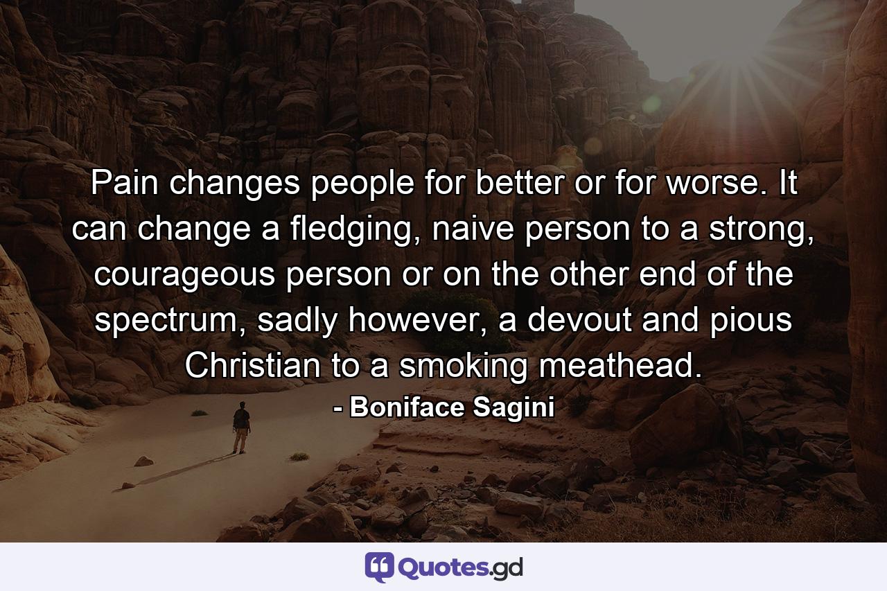 Pain changes people for better or for worse. It can change a fledging, naive person to a strong, courageous person or on the other end of the spectrum, sadly however, a devout and pious Christian to a smoking meathead. - Quote by Boniface Sagini