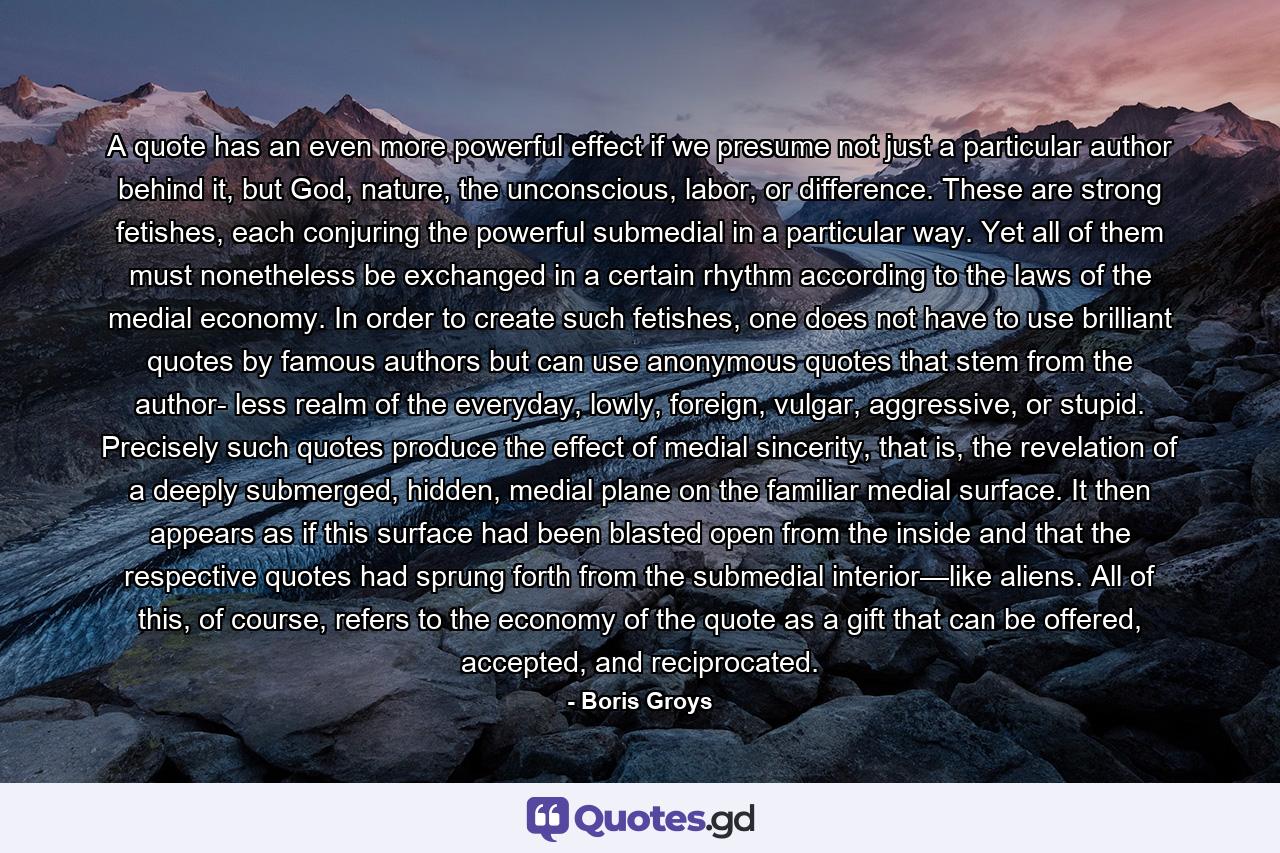 A quote has an even more powerful effect if we presume not just a particular author behind it, but God, nature, the unconscious, labor, or difference. These are strong fetishes, each conjuring the powerful submedial in a particular way. Yet all of them must nonetheless be exchanged in a certain rhythm according to the laws of the medial economy. In order to create such fetishes, one does not have to use brilliant quotes by famous authors but can use anonymous quotes that stem from the author- less realm of the everyday, lowly, foreign, vulgar, aggressive, or stupid. Precisely such quotes produce the effect of medial sincerity, that is, the revelation of a deeply submerged, hidden, medial plane on the familiar medial surface. It then appears as if this surface had been blasted open from the inside and that the respective quotes had sprung forth from the submedial interior—like aliens. All of this, of course, refers to the economy of the quote as a gift that can be offered, accepted, and reciprocated. - Quote by Boris Groys