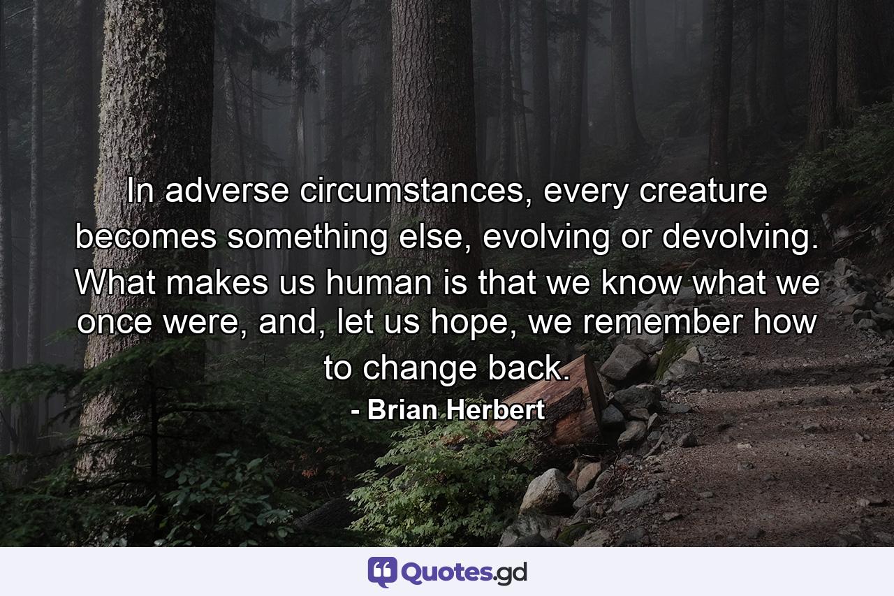 In adverse circumstances, every creature becomes something else, evolving or devolving. What makes us human is that we know what we once were, and, let us hope, we remember how to change back. - Quote by Brian Herbert