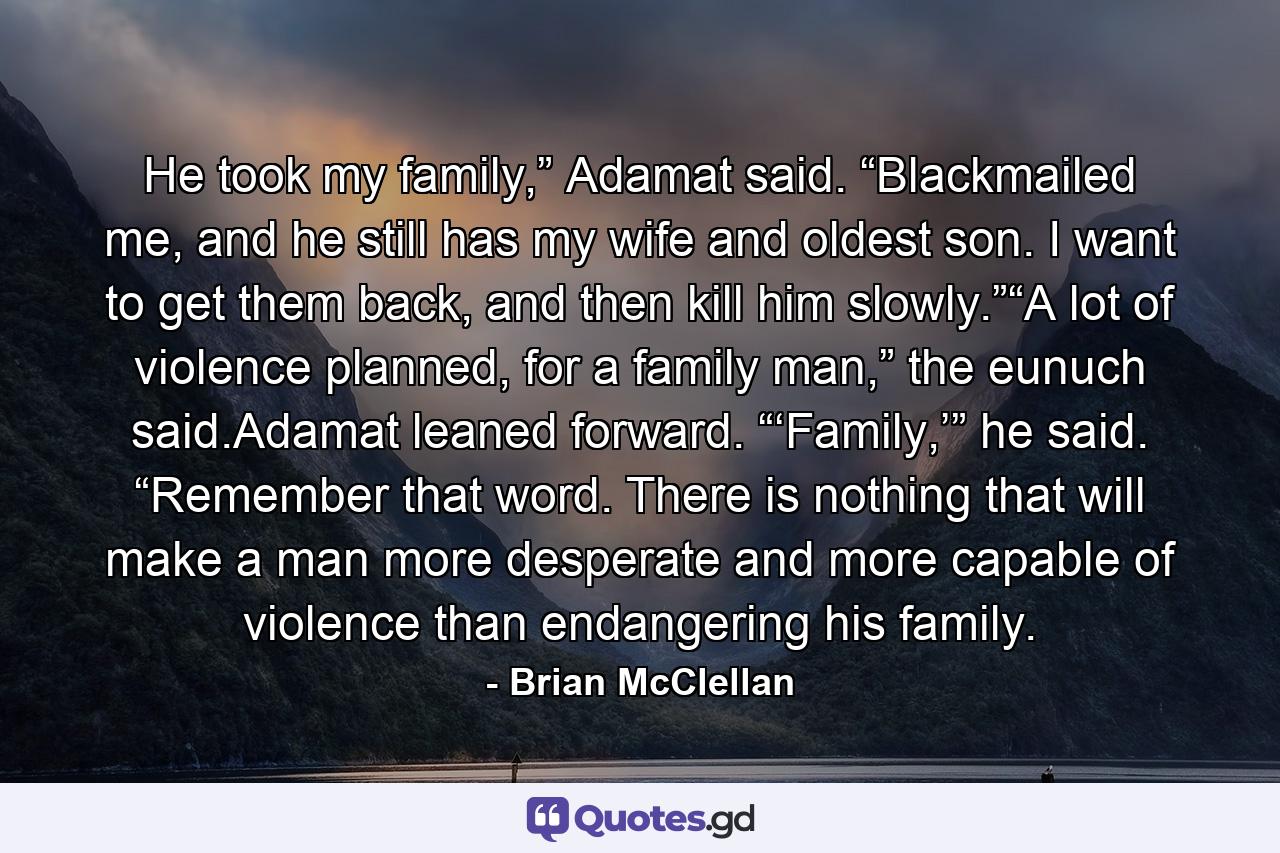 He took my family,” Adamat said. “Blackmailed me, and he still has my wife and oldest son. I want to get them back, and then kill him slowly.”“A lot of violence planned, for a family man,” the eunuch said.Adamat leaned forward. “‘Family,’” he said. “Remember that word. There is nothing that will make a man more desperate and more capable of violence than endangering his family. - Quote by Brian McClellan