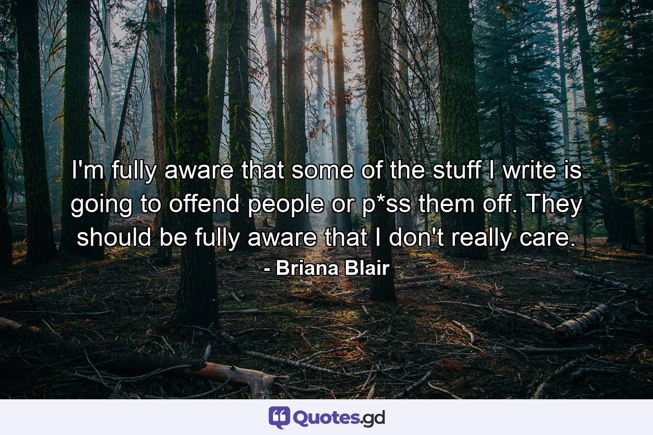 I'm fully aware that some of the stuff I write is going to offend people or p*ss them off. They should be fully aware that I don't really care. - Quote by Briana Blair