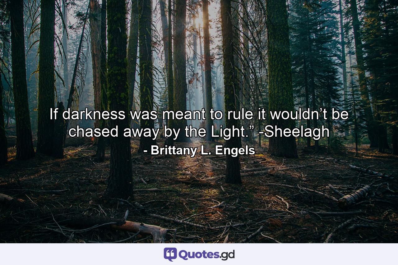 If darkness was meant to rule it wouldn’t be chased away by the Light.” -Sheelagh - Quote by Brittany L. Engels