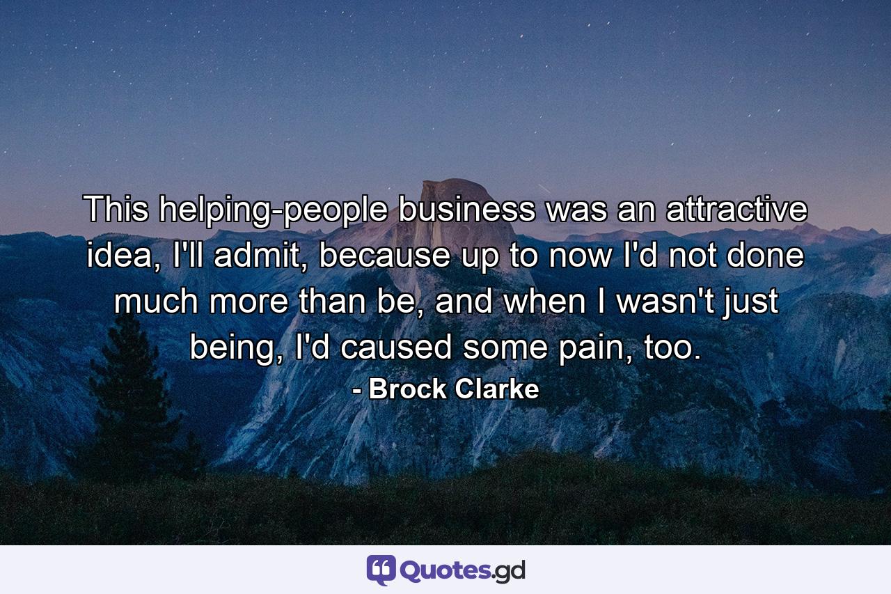 This helping-people business was an attractive idea, I'll admit, because up to now I'd not done much more than be, and when I wasn't just being, I'd caused some pain, too. - Quote by Brock Clarke