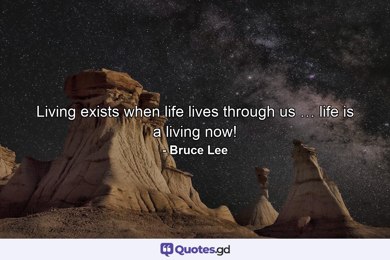 Living exists when life lives through us … life is a living now! - Quote by Bruce Lee