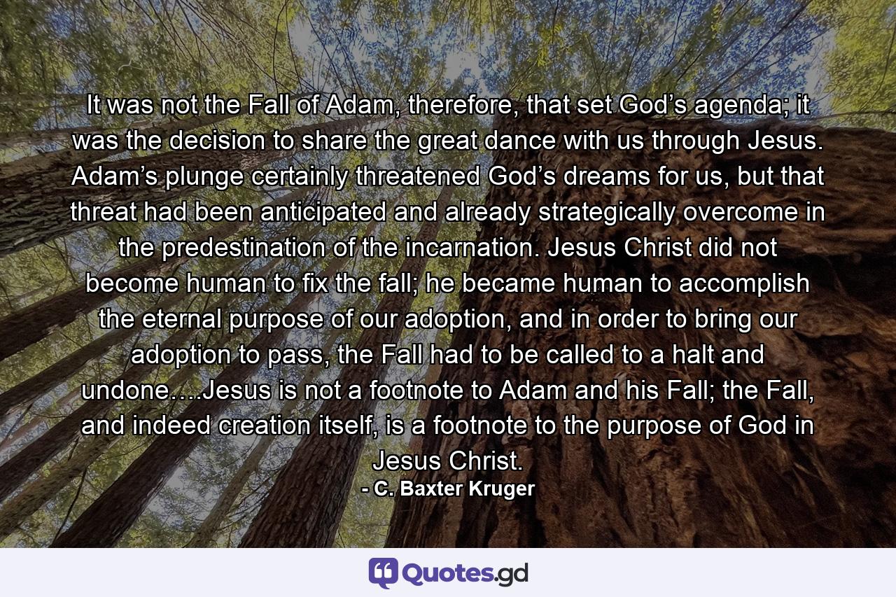 It was not the Fall of Adam, therefore, that set God’s agenda; it was the decision to share the great dance with us through Jesus. Adam’s plunge certainly threatened God’s dreams for us, but that threat had been anticipated and already strategically overcome in the predestination of the incarnation. Jesus Christ did not become human to fix the fall; he became human to accomplish the eternal purpose of our adoption, and in order to bring our adoption to pass, the Fall had to be called to a halt and undone….Jesus is not a footnote to Adam and his Fall; the Fall, and indeed creation itself, is a footnote to the purpose of God in Jesus Christ. - Quote by C. Baxter Kruger