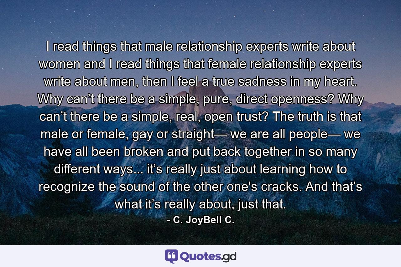 I read things that male relationship experts write about women and I read things that female relationship experts write about men, then I feel a true sadness in my heart. Why can’t there be a simple, pure, direct openness? Why can’t there be a simple, real, open trust? The truth is that male or female, gay or straight— we are all people— we have all been broken and put back together in so many different ways... it’s really just about learning how to recognize the sound of the other one's cracks. And that’s what it’s really about, just that. - Quote by C. JoyBell C.