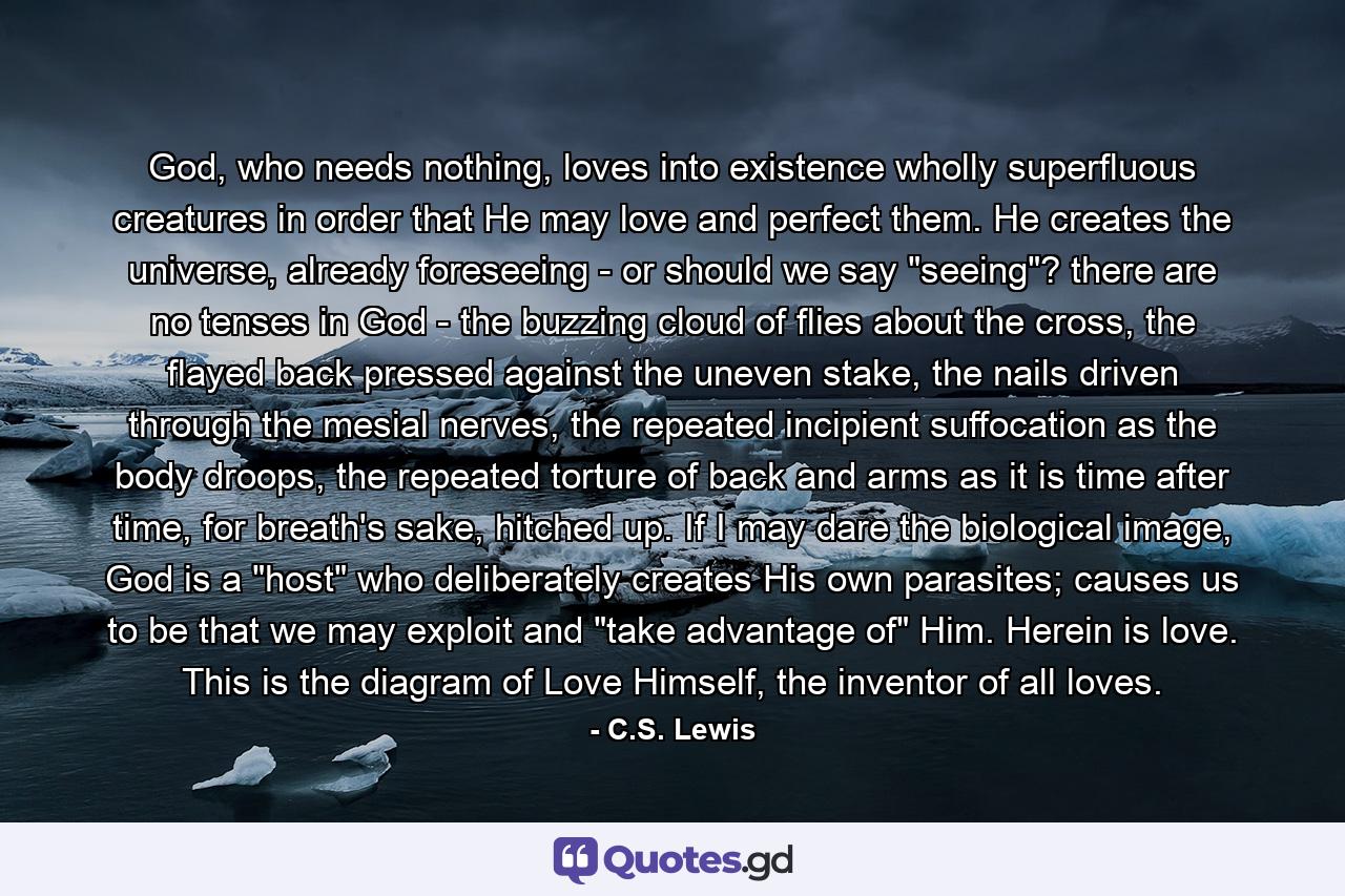 God, who needs nothing, loves into existence wholly superfluous creatures in order that He may love and perfect them. He creates the universe, already foreseeing - or should we say 