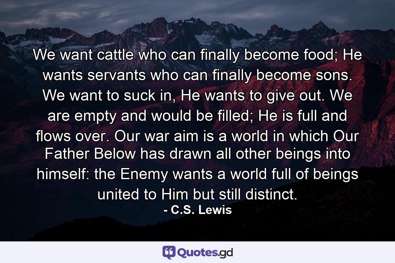 We want cattle who can finally become food; He wants servants who can finally become sons. We want to suck in, He wants to give out. We are empty and would be filled; He is full and flows over. Our war aim is a world in which Our Father Below has drawn all other beings into himself: the Enemy wants a world full of beings united to Him but still distinct. - Quote by C.S. Lewis