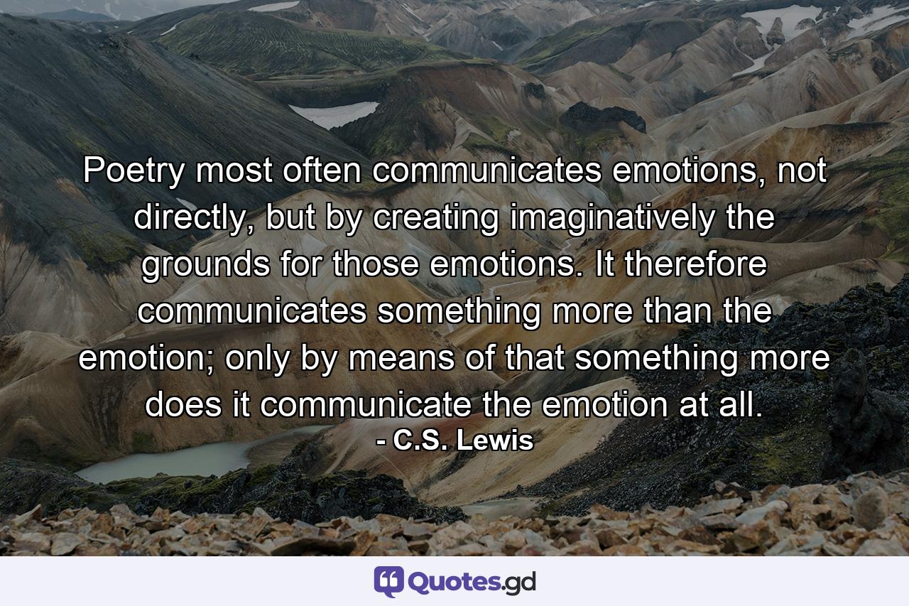 Poetry most often communicates emotions, not directly, but by creating imaginatively the grounds for those emotions. It therefore communicates something more than the emotion; only by means of that something more does it communicate the emotion at all. - Quote by C.S. Lewis