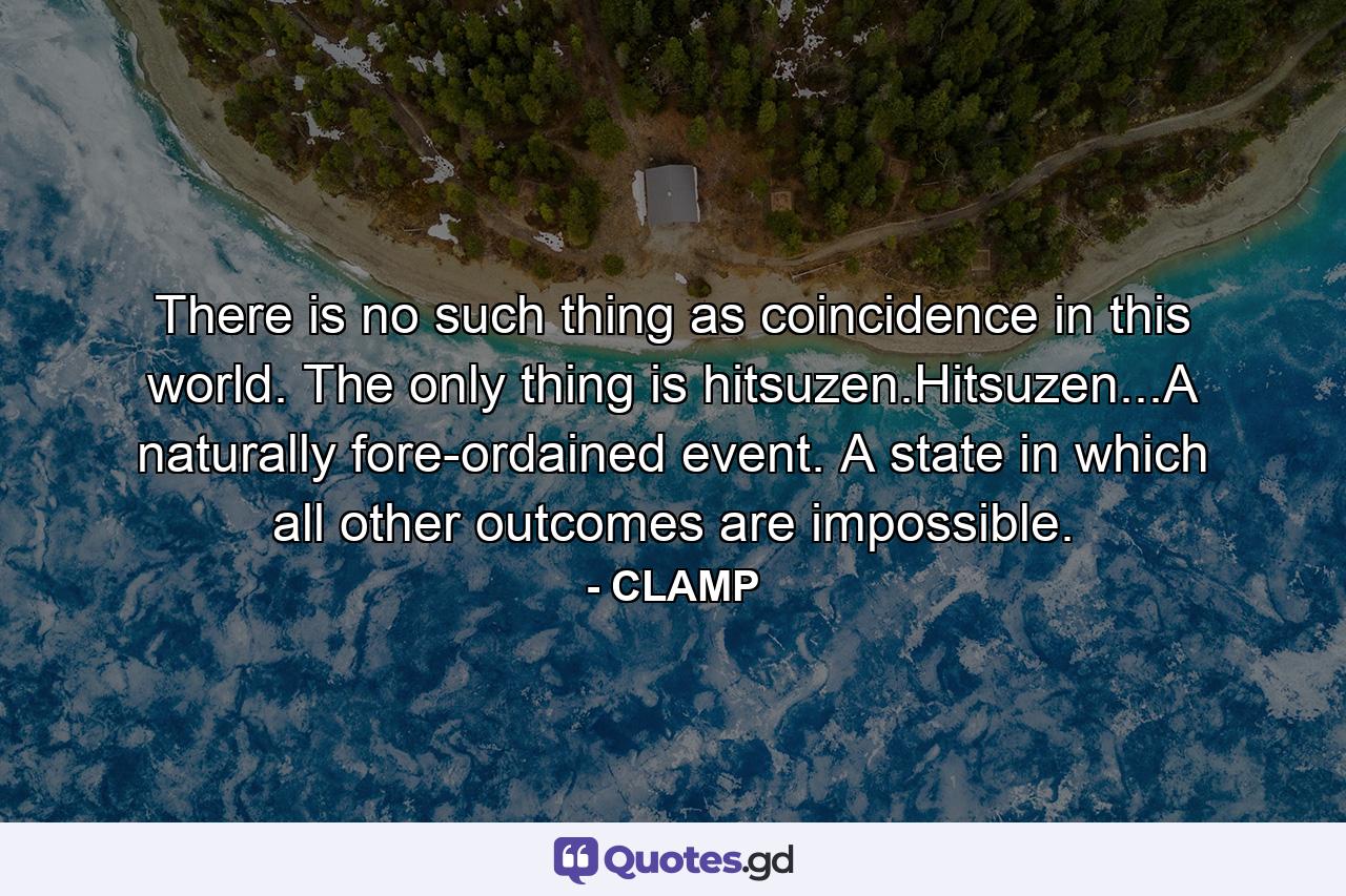 There is no such thing as coincidence in this world. The only thing is hitsuzen.Hitsuzen...A naturally fore-ordained event. A state in which all other outcomes are impossible. - Quote by CLAMP