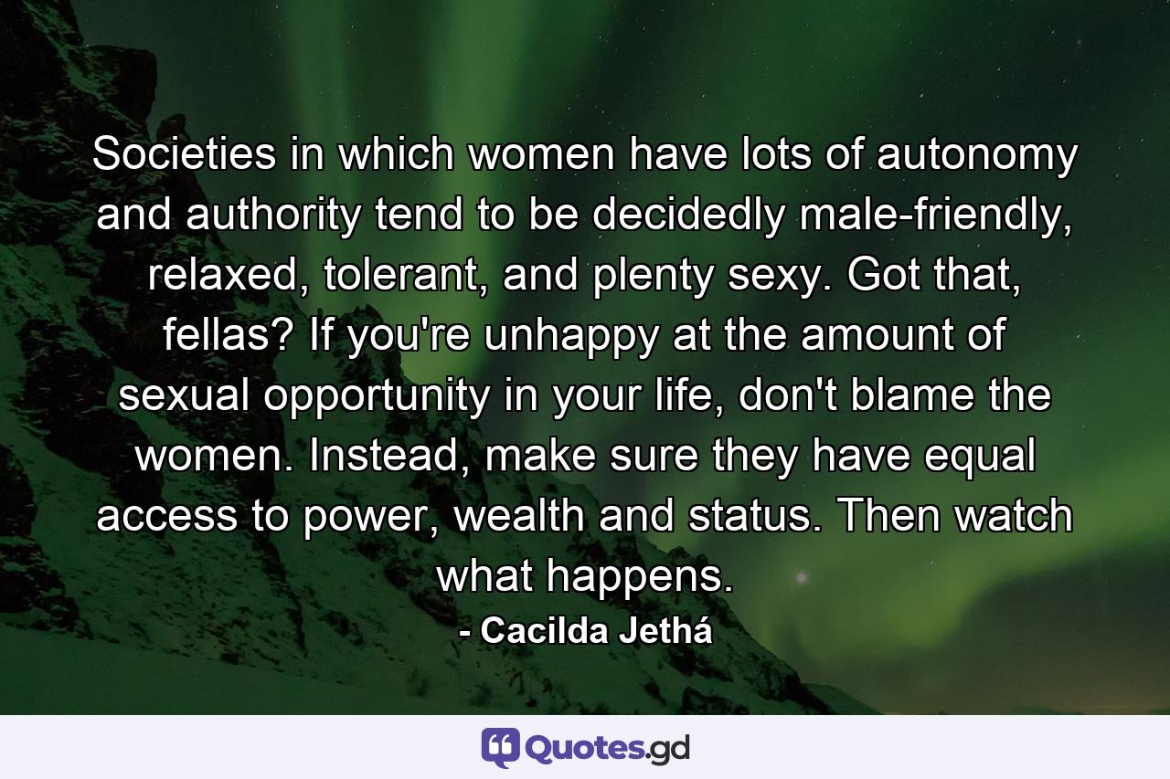 Societies in which women have lots of autonomy and authority tend to be decidedly male-friendly, relaxed, tolerant, and plenty sexy. Got that, fellas? If you're unhappy at the amount of sexual opportunity in your life, don't blame the women. Instead, make sure they have equal access to power, wealth and status. Then watch what happens. - Quote by Cacilda Jethá