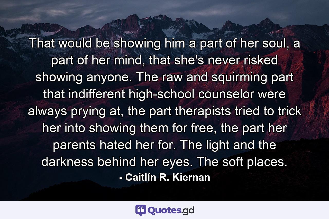 That would be showing him a part of her soul, a part of her mind, that she's never risked showing anyone. The raw and squirming part that indifferent high-school counselor were always prying at, the part therapists tried to trick her into showing them for free, the part her parents hated her for. The light and the darkness behind her eyes. The soft places. - Quote by Caitlín R. Kiernan