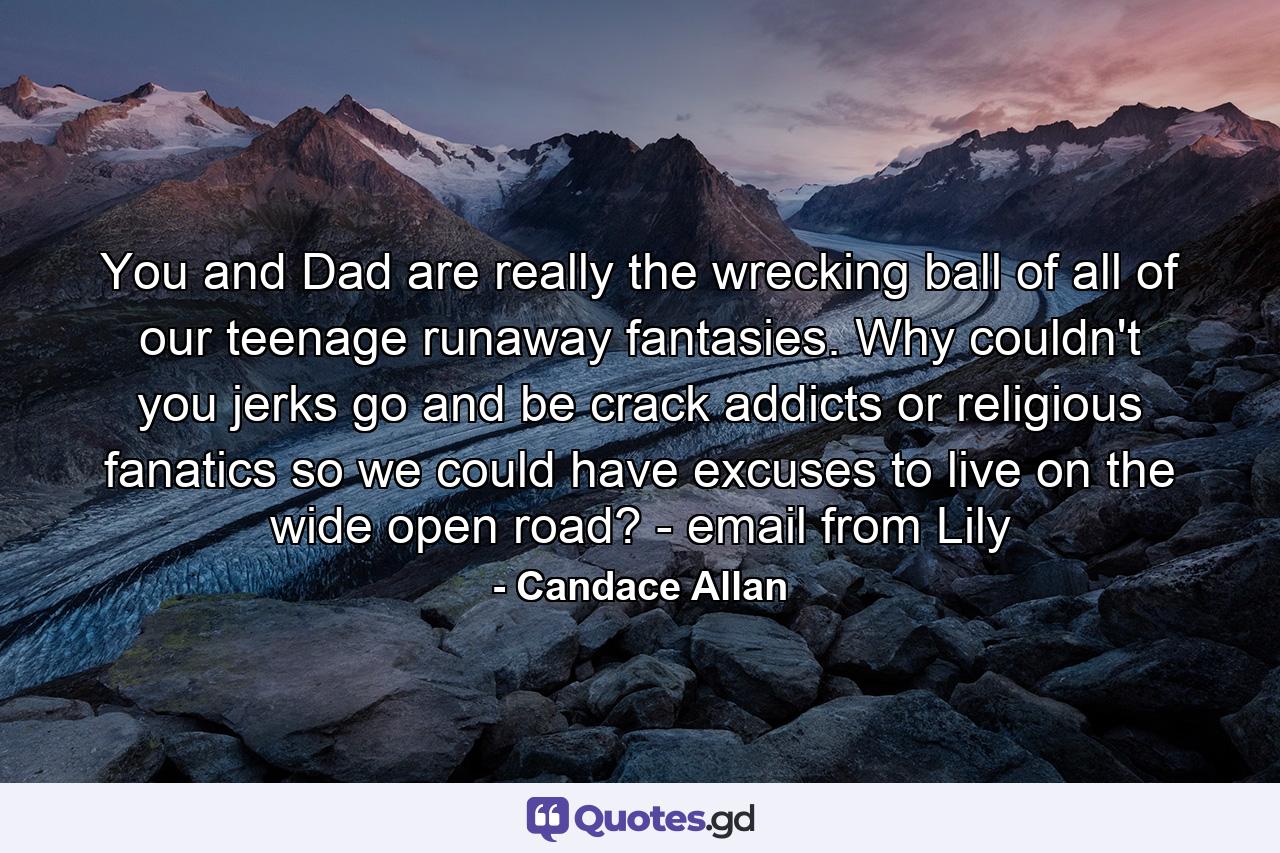 You and Dad are really the wrecking ball of all of our teenage runaway fantasies. Why couldn't you jerks go and be crack addicts or religious fanatics so we could have excuses to live on the wide open road? - email from Lily - Quote by Candace Allan