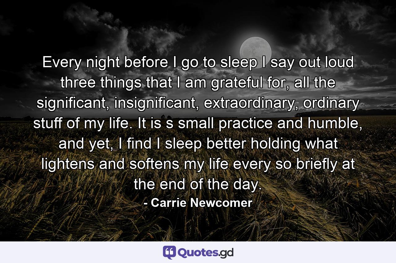 Every night before I go to sleep I say out loud three things that I am grateful for, all the significant, insignificant, extraordinary, ordinary stuff of my life. It is s small practice and humble, and yet, I find I sleep better holding what lightens and softens my life every so briefly at the end of the day. - Quote by Carrie Newcomer