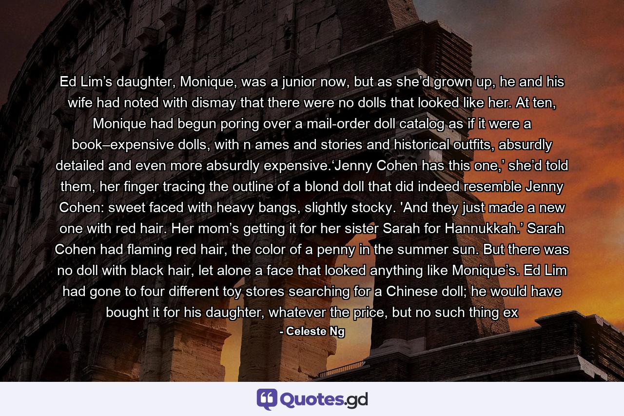 Ed Lim’s daughter, Monique, was a junior now, but as she’d grown up, he and his wife had noted with dismay that there were no dolls that looked like her. At ten, Monique had begun poring over a mail-order doll catalog as if it were a book–expensive dolls, with n ames and stories and historical outfits, absurdly detailed and even more absurdly expensive.‘Jenny Cohen has this one,’ she’d told them, her finger tracing the outline of a blond doll that did indeed resemble Jenny Cohen: sweet faced with heavy bangs, slightly stocky. 'And they just made a new one with red hair. Her mom’s getting it for her sister Sarah for Hannukkah.’ Sarah Cohen had flaming red hair, the color of a penny in the summer sun. But there was no doll with black hair, let alone a face that looked anything like Monique’s. Ed Lim had gone to four different toy stores searching for a Chinese doll; he would have bought it for his daughter, whatever the price, but no such thing ex - Quote by Celeste Ng