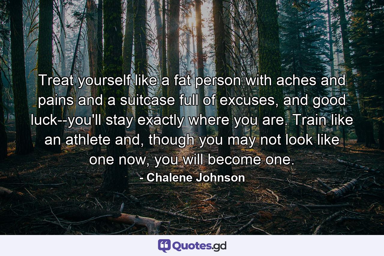 Treat yourself like a fat person with aches and pains and a suitcase full of excuses, and good luck--you'll stay exactly where you are. Train like an athlete and, though you may not look like one now, you will become one. - Quote by Chalene Johnson