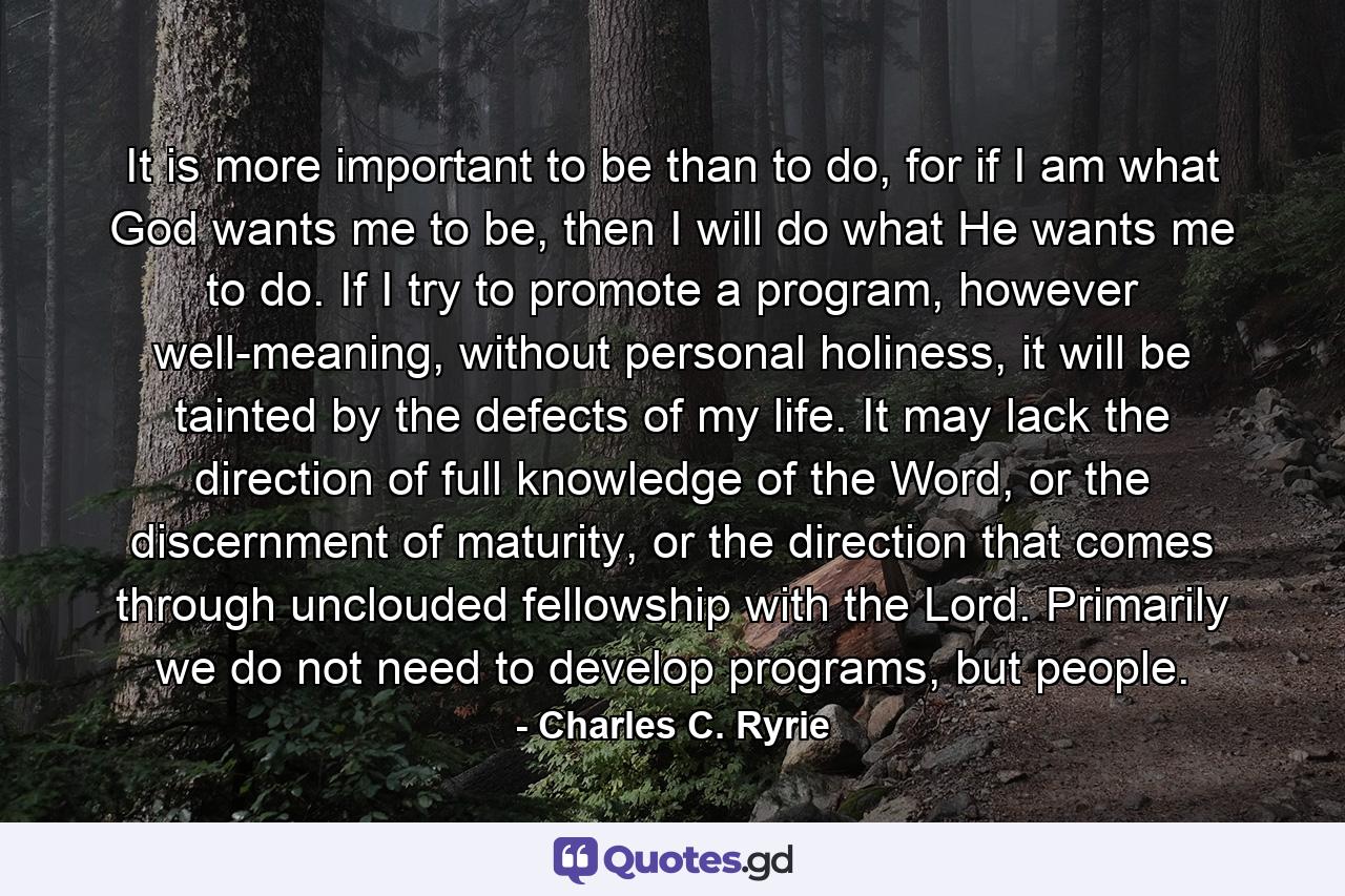 It is more important to be than to do, for if I am what God wants me to be, then I will do what He wants me to do. If I try to promote a program, however well-meaning, without personal holiness, it will be tainted by the defects of my life. It may lack the direction of full knowledge of the Word, or the discernment of maturity, or the direction that comes through unclouded fellowship with the Lord. Primarily we do not need to develop programs, but people. - Quote by Charles C. Ryrie