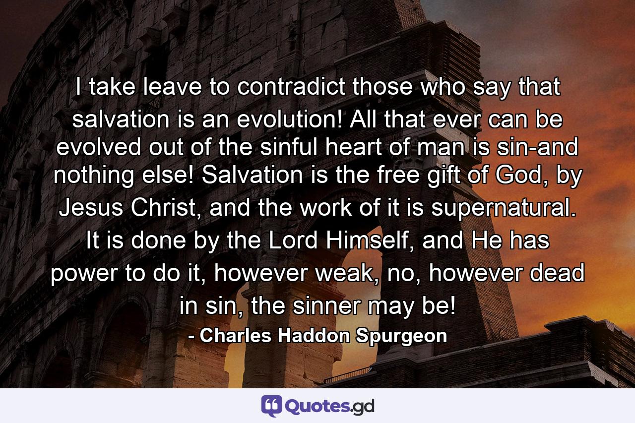 I take leave to contradict those who say that salvation is an evolution! All that ever can be evolved out of the sinful heart of man is sin-and nothing else! Salvation is the free gift of God, by Jesus Christ, and the work of it is supernatural. It is done by the Lord Himself, and He has power to do it, however weak, no, however dead in sin, the sinner may be! - Quote by Charles Haddon Spurgeon