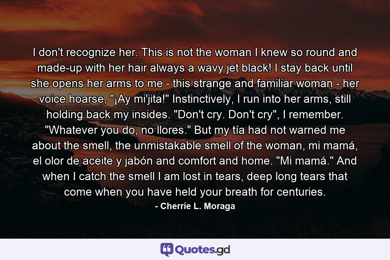 I don't recognize her. This is not the woman I knew so round and made-up with her hair always a wavy jet black! I stay back until she opens her arms to me - this strange and familiar woman - her voice hoarse, 