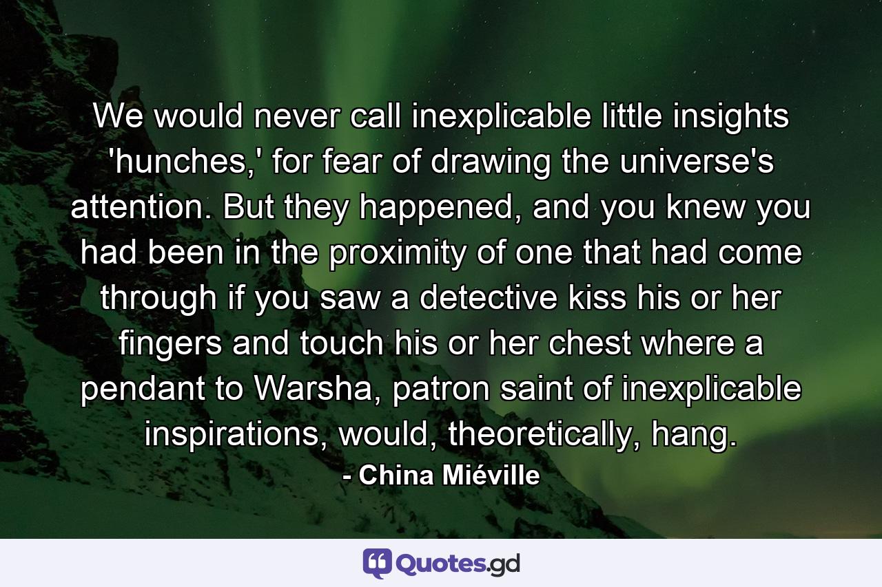 We would never call inexplicable little insights 'hunches,' for fear of drawing the universe's attention. But they happened, and you knew you had been in the proximity of one that had come through if you saw a detective kiss his or her fingers and touch his or her chest where a pendant to Warsha, patron saint of inexplicable inspirations, would, theoretically, hang. - Quote by China Miéville