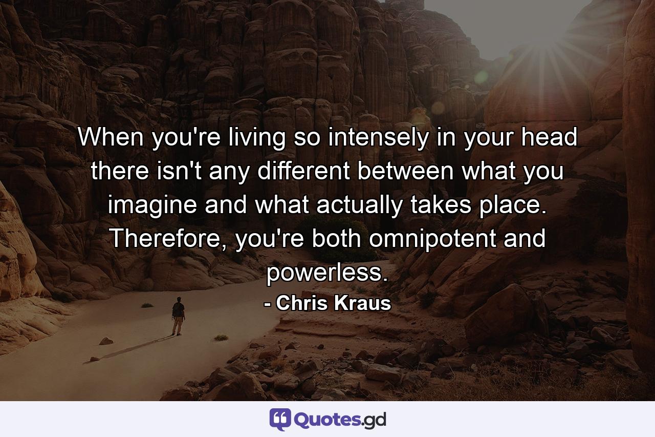 When you're living so intensely in your head there isn't any different between what you imagine and what actually takes place. Therefore, you're both omnipotent and powerless. - Quote by Chris Kraus