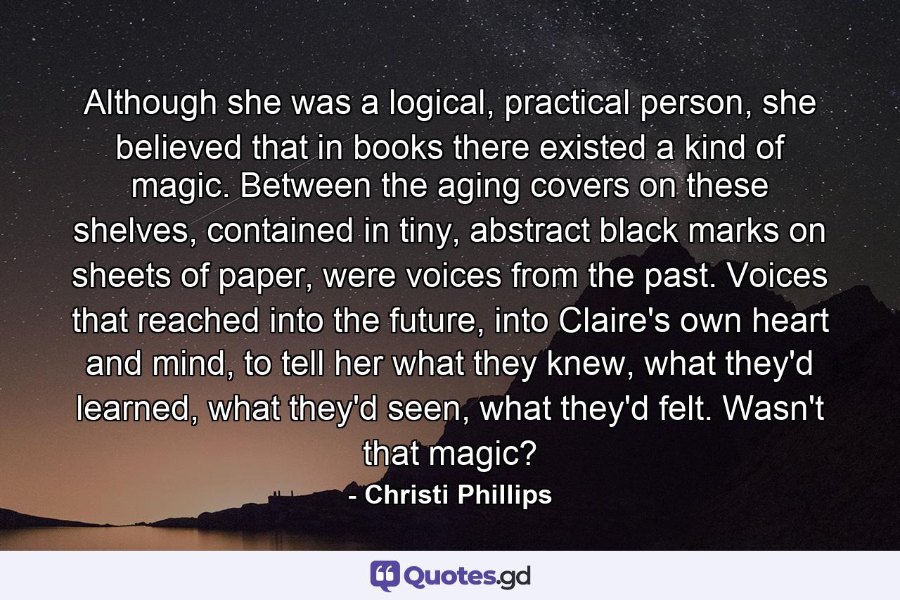 Although she was a logical, practical person, she believed that in books there existed a kind of magic. Between the aging covers on these shelves, contained in tiny, abstract black marks on sheets of paper, were voices from the past. Voices that reached into the future, into Claire's own heart and mind, to tell her what they knew, what they'd learned, what they'd seen, what they'd felt. Wasn't that magic? - Quote by Christi Phillips