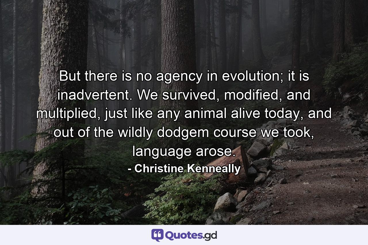 But there is no agency in evolution; it is inadvertent. We survived, modified, and multiplied, just like any animal alive today, and out of the wildly dodgem course we took, language arose. - Quote by Christine Kenneally