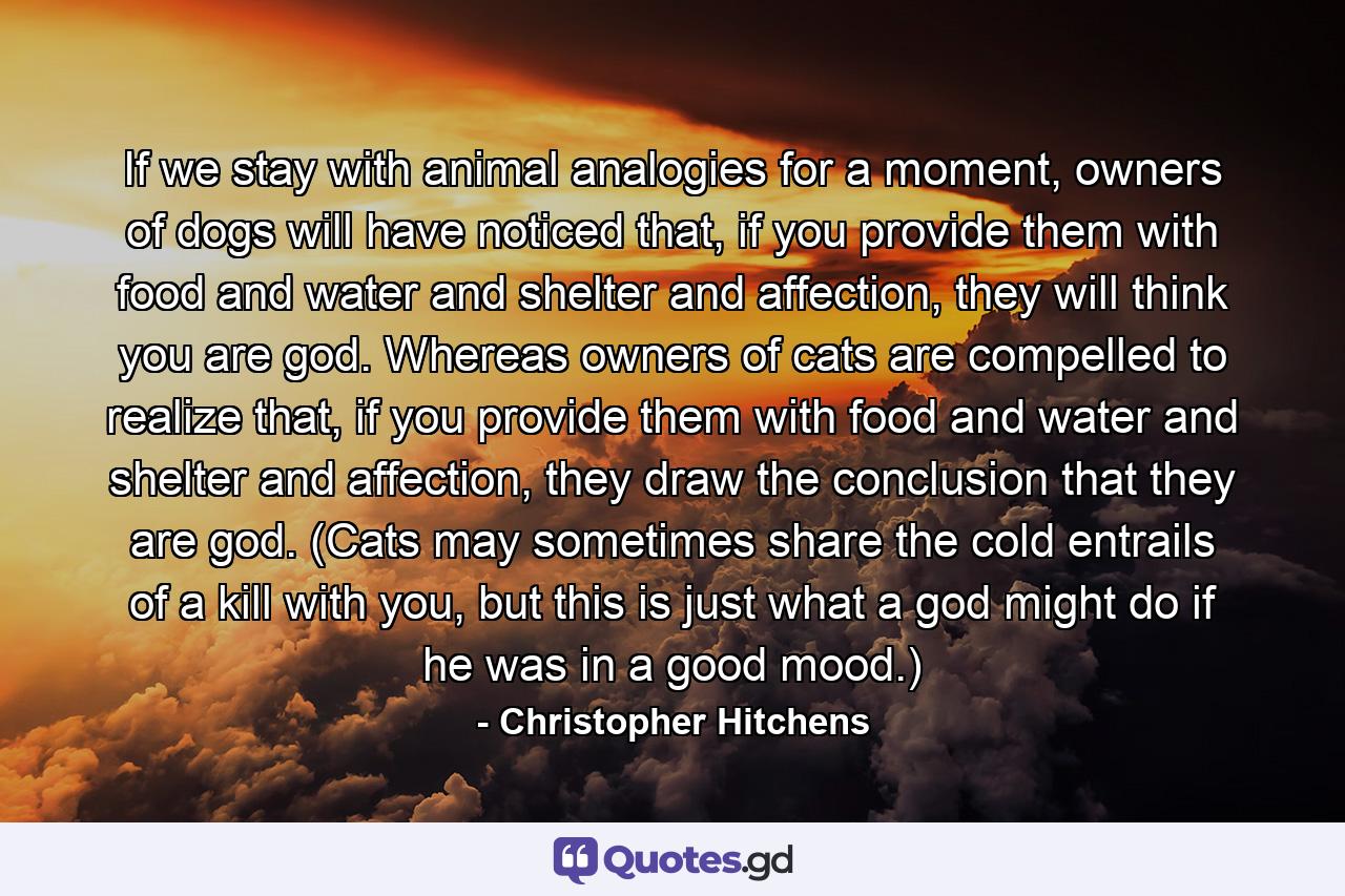 If we stay with animal analogies for a moment, owners of dogs will have noticed that, if you provide them with food and water and shelter and affection, they will think you are god. Whereas owners of cats are compelled to realize that, if you provide them with food and water and shelter and affection, they draw the conclusion that they are god. (Cats may sometimes share the cold entrails of a kill with you, but this is just what a god might do if he was in a good mood.) - Quote by Christopher Hitchens