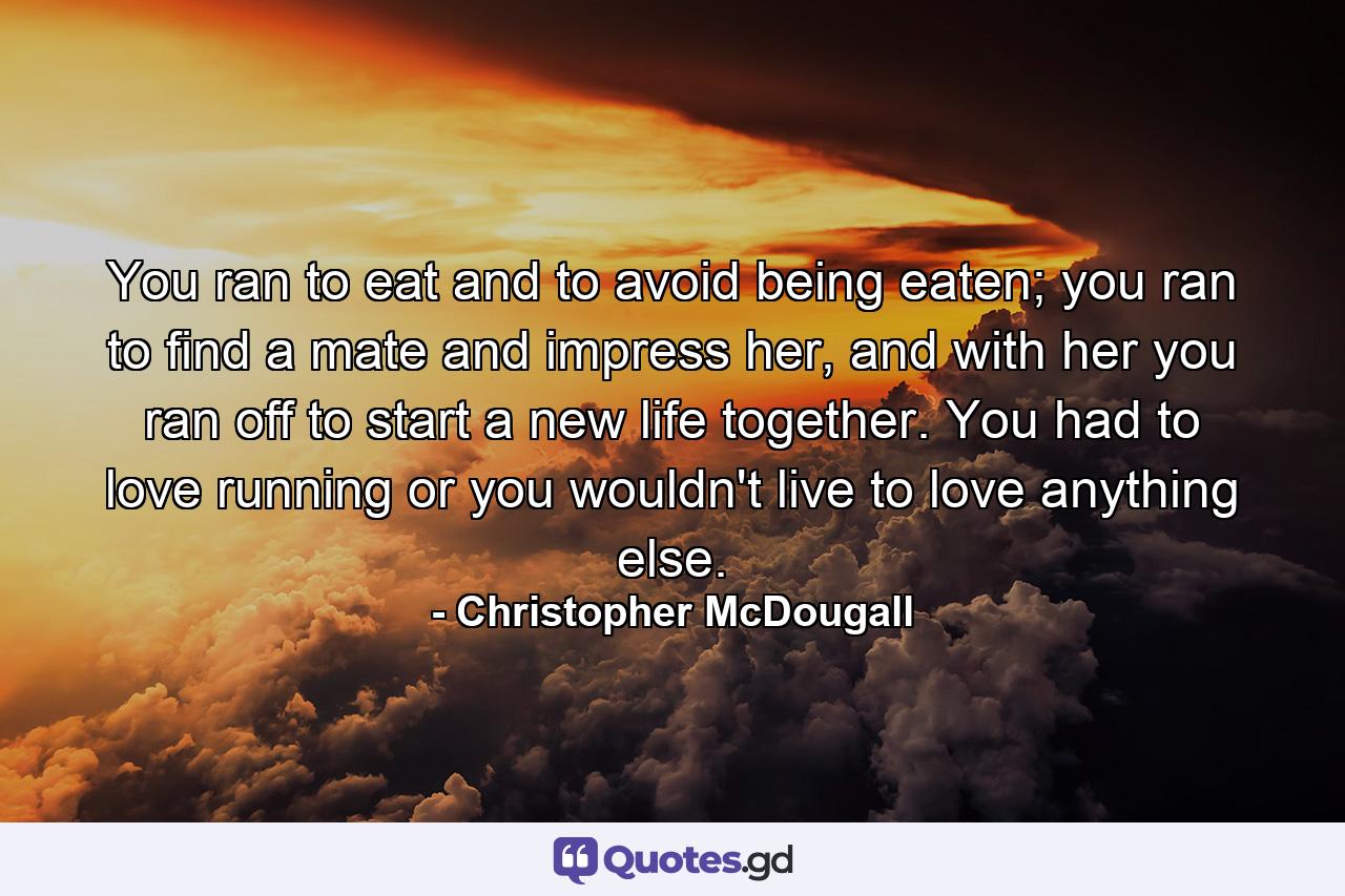 You ran to eat and to avoid being eaten; you ran to find a mate and impress her, and with her you ran off to start a new life together. You had to love running or you wouldn't live to love anything else. - Quote by Christopher McDougall