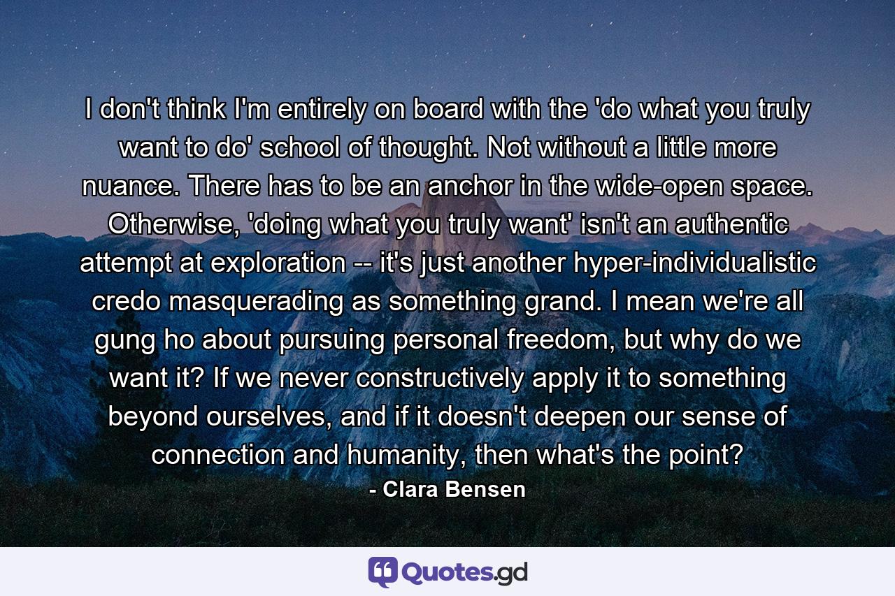 I don't think I'm entirely on board with the 'do what you truly want to do' school of thought. Not without a little more nuance. There has to be an anchor in the wide-open space. Otherwise, 'doing what you truly want' isn't an authentic attempt at exploration -- it's just another hyper-individualistic credo masquerading as something grand. I mean we're all gung ho about pursuing personal freedom, but why do we want it? If we never constructively apply it to something beyond ourselves, and if it doesn't deepen our sense of connection and humanity, then what's the point? - Quote by Clara Bensen