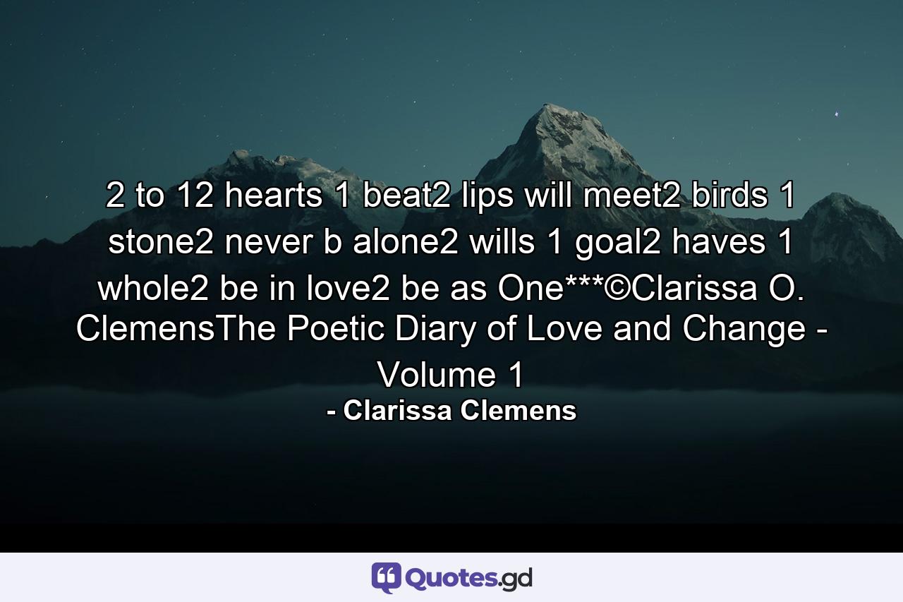 2 to 12 hearts 1 beat2 lips will meet2 birds 1 stone2 never b alone2 wills 1 goal2 haves 1 whole2 be in love2 be as One***©Clarissa O. ClemensThe Poetic Diary of Love and Change - Volume 1 - Quote by Clarissa Clemens