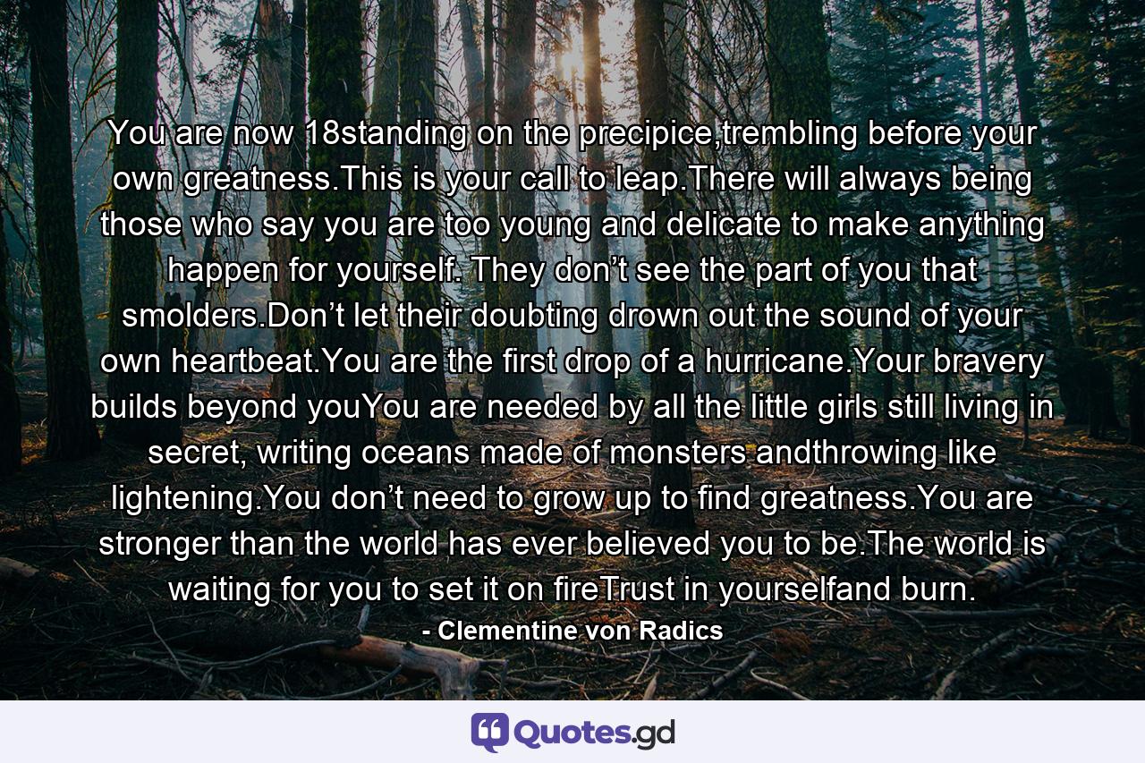 You are now 18standing on the precipice,trembling before your own greatness.This is your call to leap.There will always being those who say you are too young and delicate to make anything happen for yourself. They don’t see the part of you that smolders.Don’t let their doubting drown out the sound of your own heartbeat.You are the first drop of a hurricane.Your bravery builds beyond youYou are needed by all the little girls still living in secret, writing oceans made of monsters andthrowing like lightening.You don’t need to grow up to find greatness.You are stronger than the world has ever believed you to be.The world is waiting for you to set it on fireTrust in yourselfand burn. - Quote by Clementine von Radics