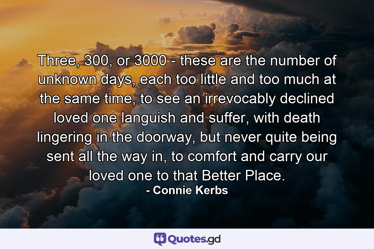 Three, 300, or 3000 - these are the number of unknown days, each too little and too much at the same time, to see an irrevocably declined loved one languish and suffer, with death lingering in the doorway, but never quite being sent all the way in, to comfort and carry our loved one to that Better Place. - Quote by Connie Kerbs