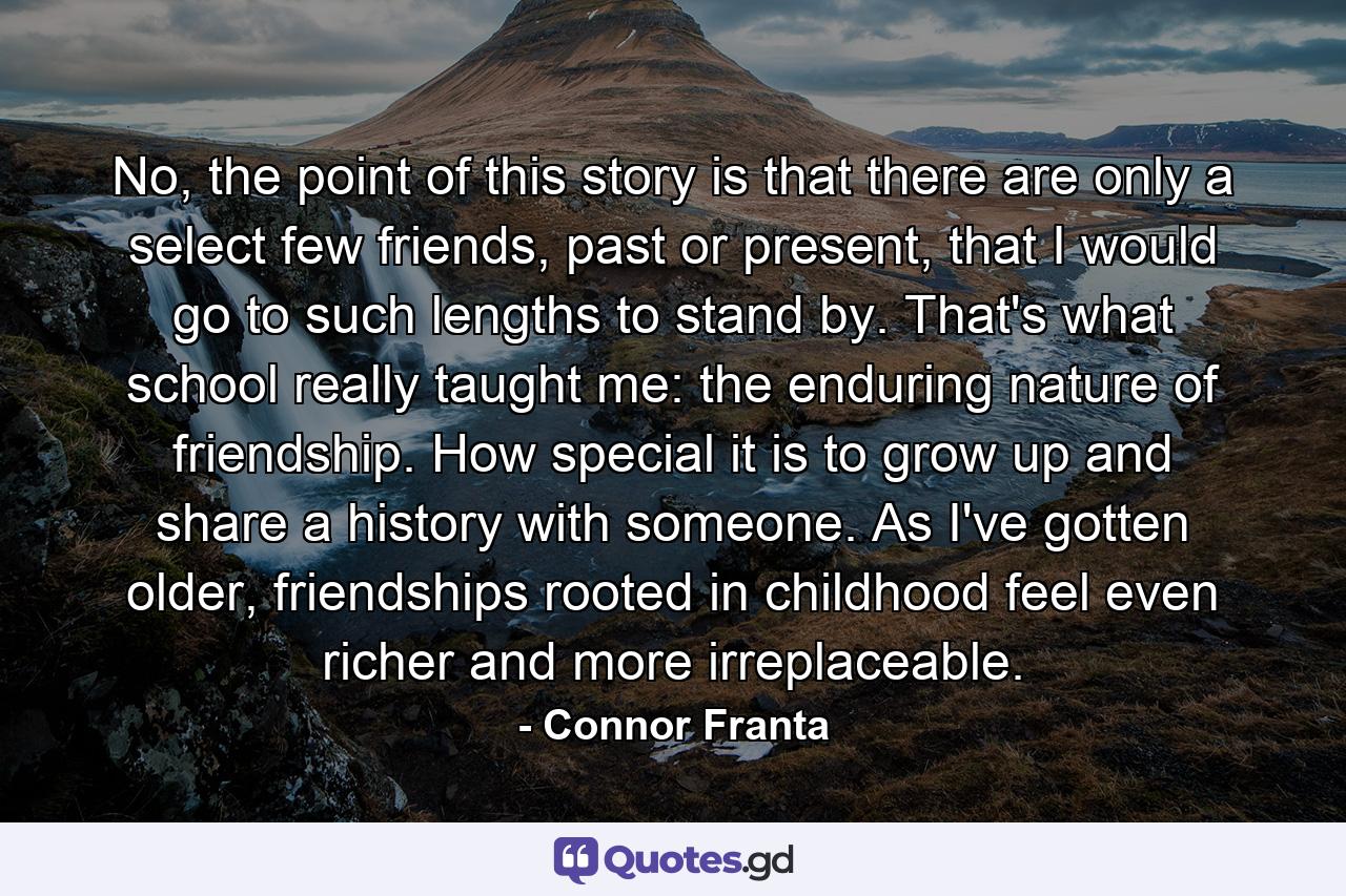 No, the point of this story is that there are only a select few friends, past or present, that I would go to such lengths to stand by. That's what school really taught me: the enduring nature of friendship. How special it is to grow up and share a history with someone. As I've gotten older, friendships rooted in childhood feel even richer and more irreplaceable. - Quote by Connor Franta