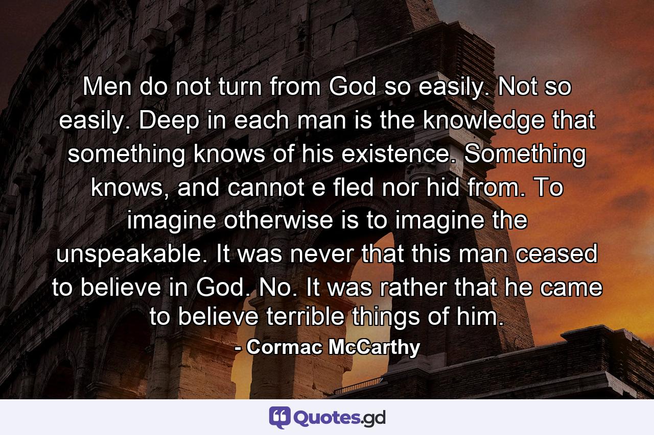 Men do not turn from God so easily. Not so easily. Deep in each man is the knowledge that something knows of his existence. Something knows, and cannot e fled nor hid from. To imagine otherwise is to imagine the unspeakable. It was never that this man ceased to believe in God. No. It was rather that he came to believe terrible things of him. - Quote by Cormac McCarthy