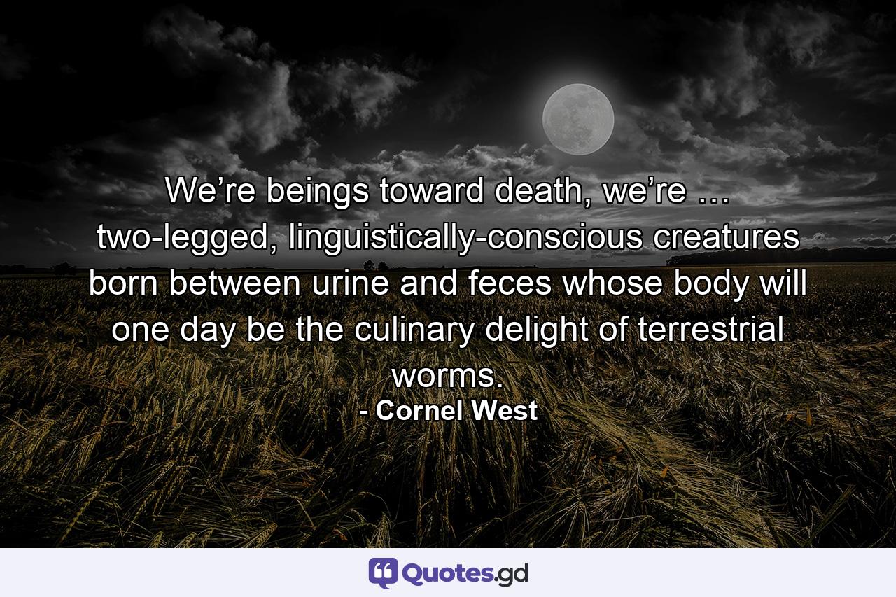 We’re beings toward death, we’re … two-legged, linguistically-conscious creatures born between urine and feces whose body will one day be the culinary delight of terrestrial worms. - Quote by Cornel West