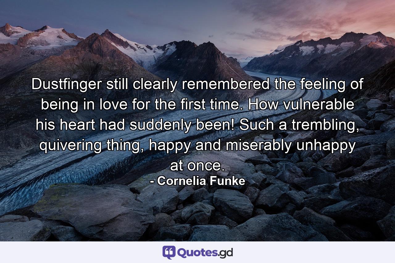 Dustfinger still clearly remembered the feeling of being in love for the first time. How vulnerable his heart had suddenly been! Such a trembling, quivering thing, happy and miserably unhappy at once. - Quote by Cornelia Funke