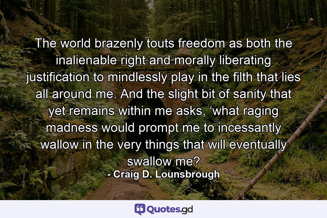 The world brazenly touts freedom as both the inalienable right and morally liberating justification to mindlessly play in the filth that lies all around me. And the slight bit of sanity that yet remains within me asks, ‘what raging madness would prompt me to incessantly wallow in the very things that will eventually swallow me? - Quote by Craig D. Lounsbrough