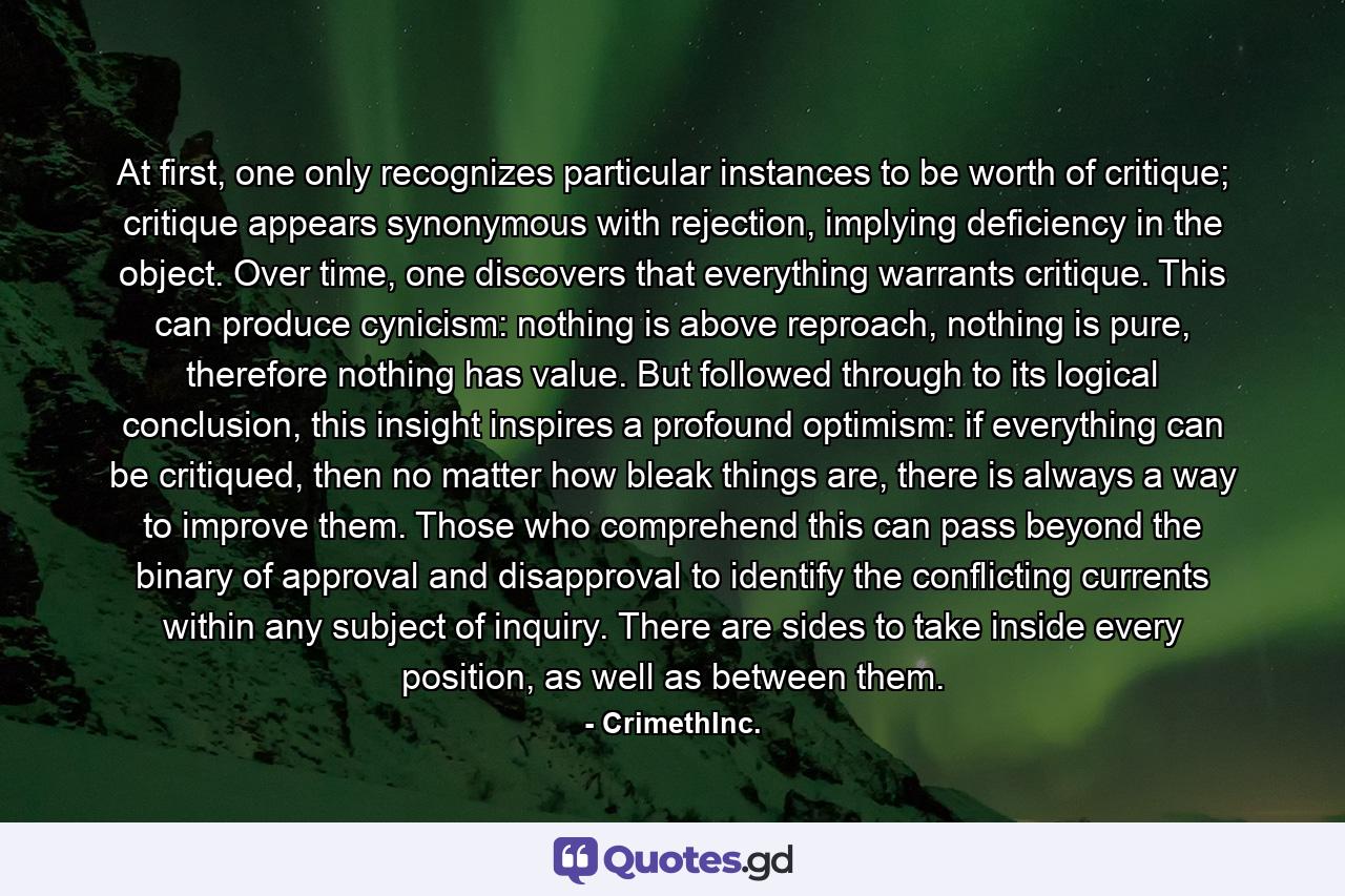 At first, one only recognizes particular instances to be worth of critique; critique appears synonymous with rejection, implying deficiency in the object. Over time, one discovers that everything warrants critique. This can produce cynicism: nothing is above reproach, nothing is pure, therefore nothing has value. But followed through to its logical conclusion, this insight inspires a profound optimism: if everything can be critiqued, then no matter how bleak things are, there is always a way to improve them. Those who comprehend this can pass beyond the binary of approval and disapproval to identify the conflicting currents within any subject of inquiry. There are sides to take inside every position, as well as between them. - Quote by CrimethInc.