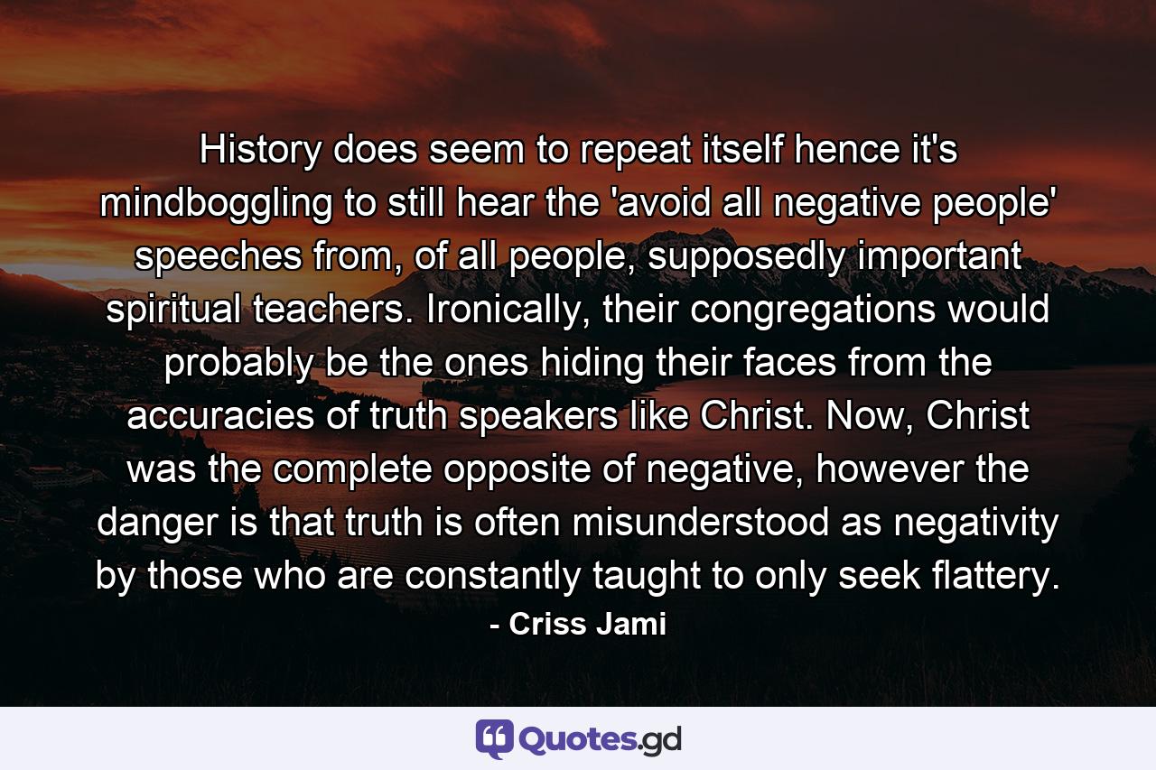 History does seem to repeat itself hence it's mindboggling to still hear the 'avoid all negative people' speeches from, of all people, supposedly important spiritual teachers. Ironically, their congregations would probably be the ones hiding their faces from the accuracies of truth speakers like Christ. Now, Christ was the complete opposite of negative, however the danger is that truth is often misunderstood as negativity by those who are constantly taught to only seek flattery. - Quote by Criss Jami